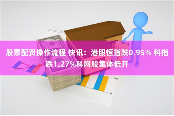 股票配资操作流程 快讯：港股恒指跌0.95% 科指跌1.27%科网股集体低开