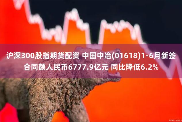 沪深300股指期货配资 中国中冶(01618)1-6月新签合同额人民币6777.9亿元 同比降低6.2%