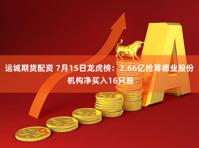 运城期货配资 7月15日龙虎榜：2.66亿抢筹德业股份 机构净买入16只股