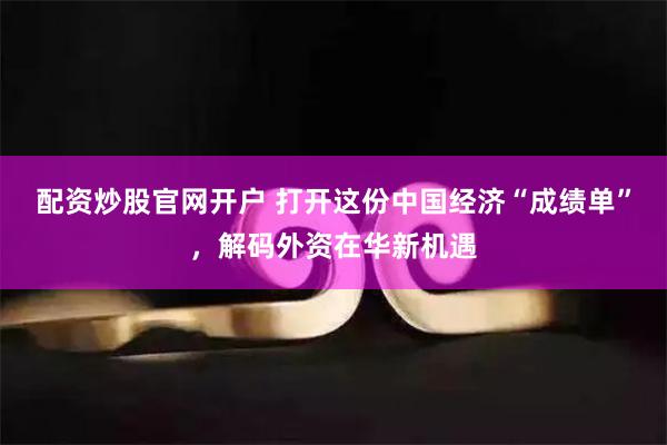 配资炒股官网开户 打开这份中国经济“成绩单”，解码外资在华新机遇