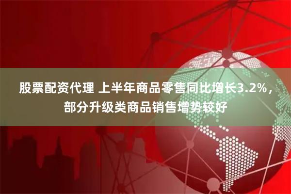 股票配资代理 上半年商品零售同比增长3.2%，部分升级类商品销售增势较好