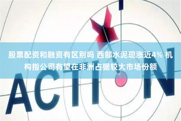股票配资和融资有区别吗 西部水泥现涨近4% 机构指公司有望在非洲占据较大市场份额
