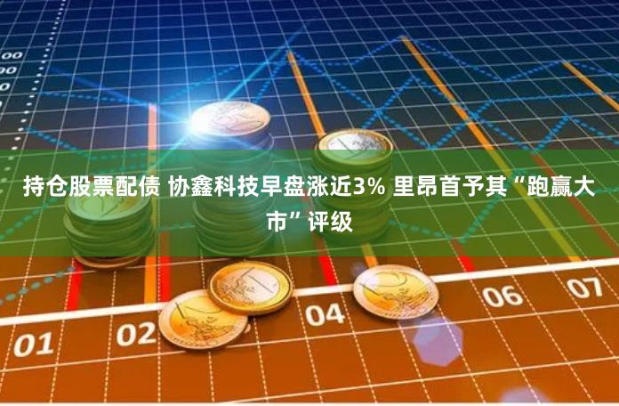 持仓股票配债 协鑫科技早盘涨近3% 里昂首予其“跑赢大市”评级