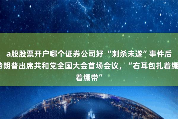 a股股票开户哪个证券公司好 “刺杀未遂”事件后，特朗普出席共和党全国大会首场会议，“右耳包扎着绷带”