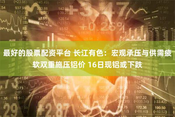 最好的股票配资平台 长江有色：宏观承压与供需疲软双重施压铝价 16日现铝或下跌