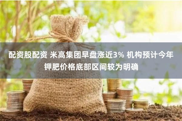 配资股配资 米高集团早盘涨近3% 机构预计今年钾肥价格底部区间较为明确
