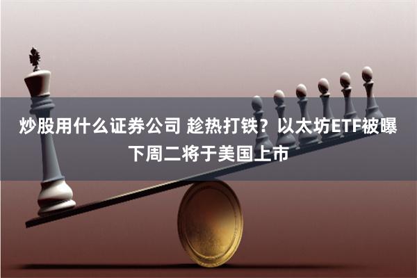 炒股用什么证券公司 趁热打铁？以太坊ETF被曝下周二将于美国上市
