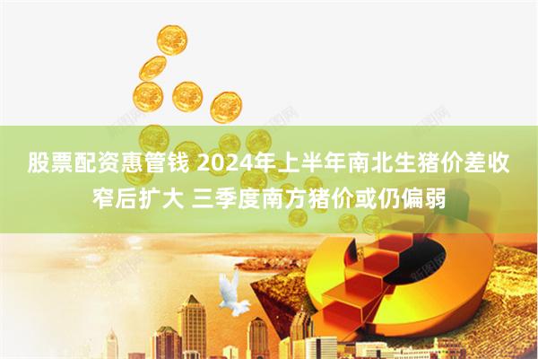 股票配资惠管钱 2024年上半年南北生猪价差收窄后扩大 三季度南方猪价或仍偏弱