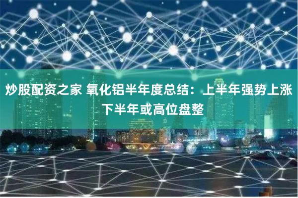 炒股配资之家 氧化铝半年度总结：上半年强势上涨  下半年或高位盘整