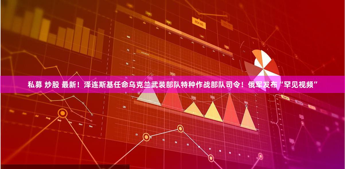 私募 炒股 最新！泽连斯基任命乌克兰武装部队特种作战部队司令！俄军发布“罕见视频”