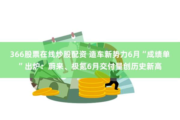 366股票在线炒股配资 造车新势力6月“成绩单”出炉：蔚来、极氪6月交付量创历史新高
