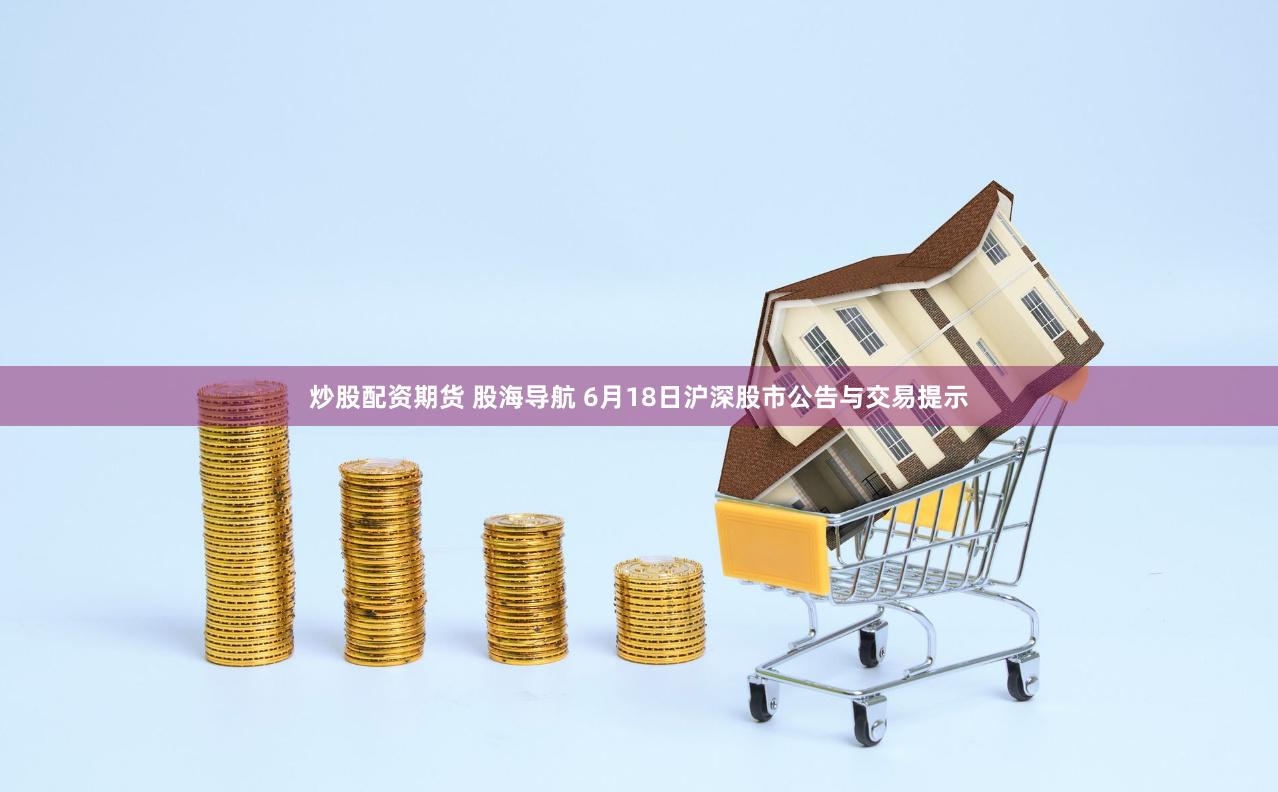 炒股配资期货 股海导航 6月18日沪深股市公告与交易提示