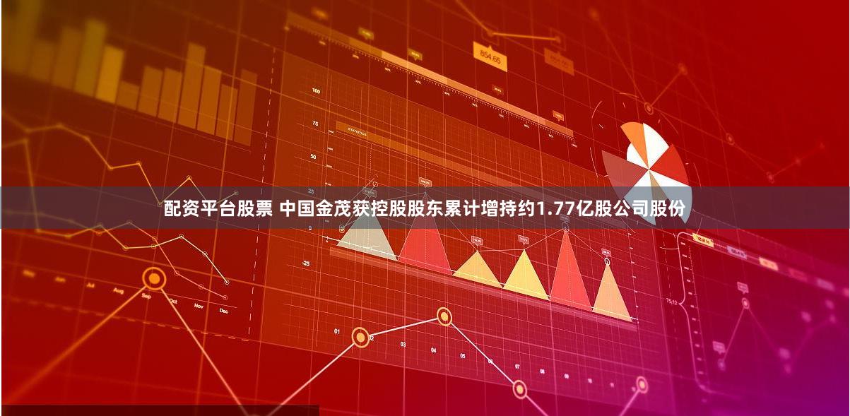 配资平台股票 中国金茂获控股股东累计增持约1.77亿股公司股份