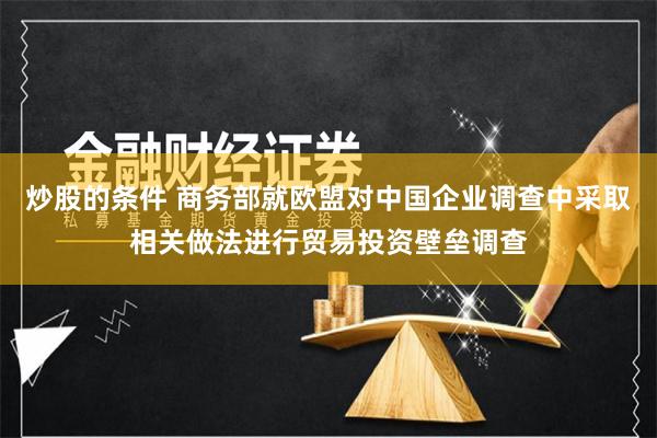 炒股的条件 商务部就欧盟对中国企业调查中采取相关做法进行贸易投资壁垒调查