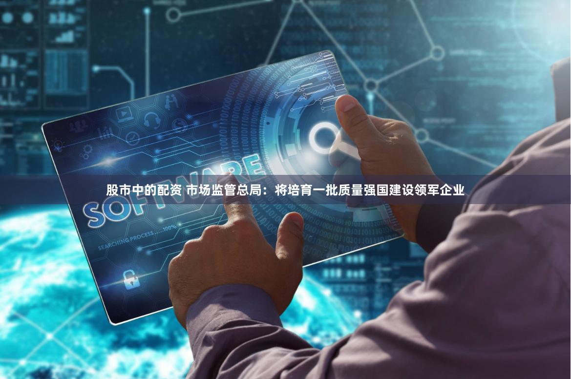 股市中的配资 市场监管总局：将培育一批质量强国建设领军企业