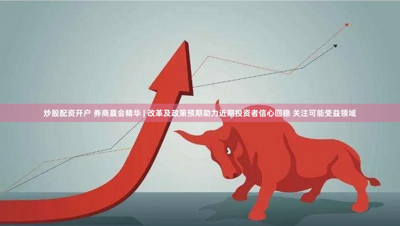 炒股配资开户 券商晨会精华 | 改革及政策预期助力近期投资者信心回稳 关注可能受益领域
