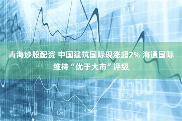 青海炒股配资 中国建筑国际现涨超2% 海通国际维持“优于大市”评级