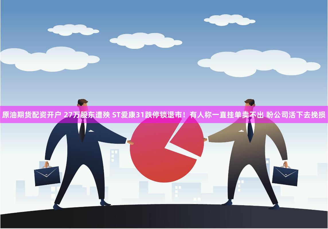 原油期货配资开户 27万股东遭殃 ST爱康31跌停锁退市！有人称一直挂单卖不出 盼公司活下去挽损