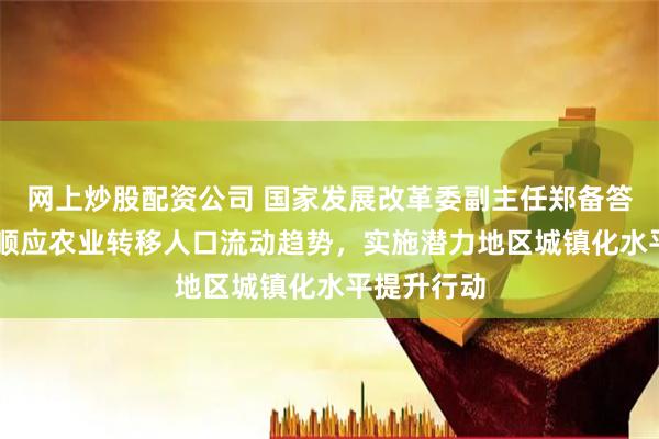 网上炒股配资公司 国家发展改革委副主任郑备答21记者：顺应农业转移人口流动趋势，实施潜力地区城镇化水平提升行动