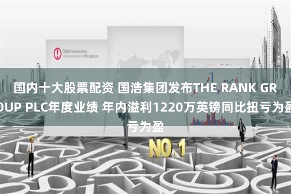 国内十大股票配资 国浩集团发布THE RANK GROUP PLC年度业绩 年内溢利1220万英镑同比扭亏为盈