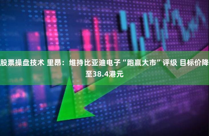 股票操盘技术 里昂：维持比亚迪电子“跑赢大市”评级 目标价降至38.4港元