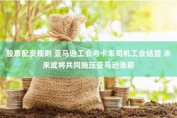 股票配资规则 亚马逊工会与卡车司机工会结盟 未来或将共同施压亚马逊涨薪
