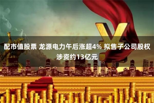 配市值股票 龙源电力午后涨超4% 拟售子公司股权涉资约13亿元