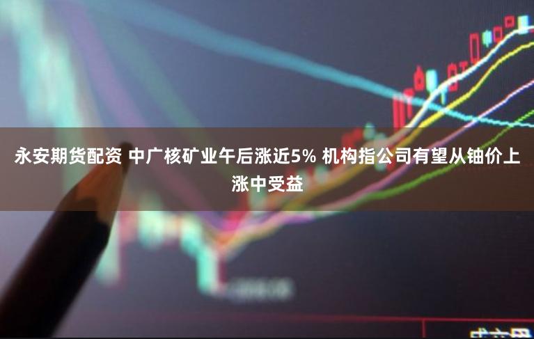 永安期货配资 中广核矿业午后涨近5% 机构指公司有望从铀价上涨中受益