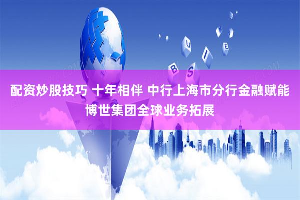 配资炒股技巧 十年相伴 中行上海市分行金融赋能博世集团全球业务拓展