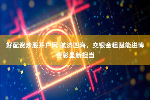 好配资炒股开户网 航济四海，交银金租赋能进博会彰显新担当