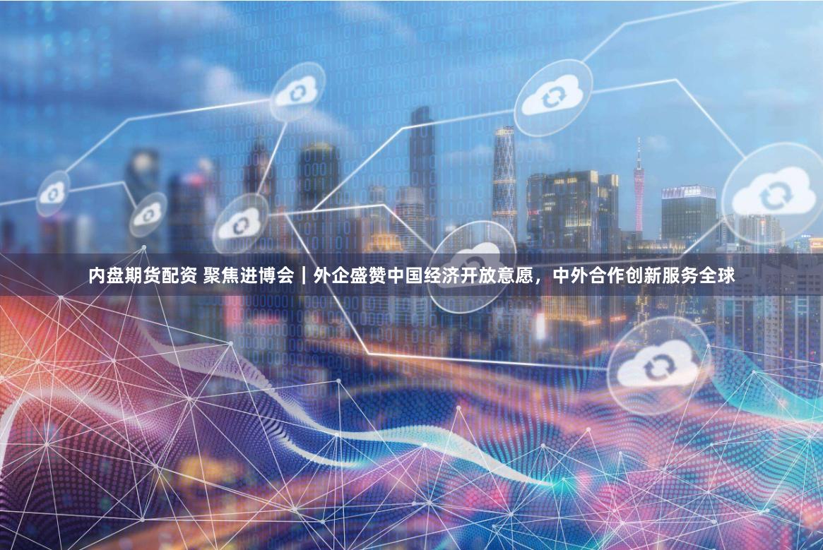 内盘期货配资 聚焦进博会｜外企盛赞中国经济开放意愿，中外合作创新服务全球