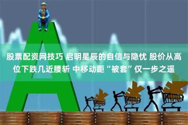 股票配资网技巧 启明星辰的自信与隐忧 股价从高位下跌几近腰斩 中移动距“被套”仅一步之遥