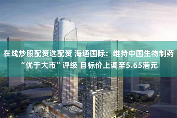 在线炒股配资选配资 海通国际：维持中国生物制药“优于大市”评级 目标价上调至5.65港元