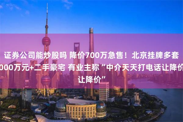 证券公司能炒股吗 降价700万急售！北京挂牌多套5000万元+二手豪宅 有业主称“中介天天打电话让降价”
