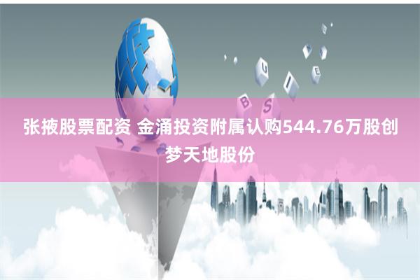 张掖股票配资 金涌投资附属认购544.76万股创梦天地股份