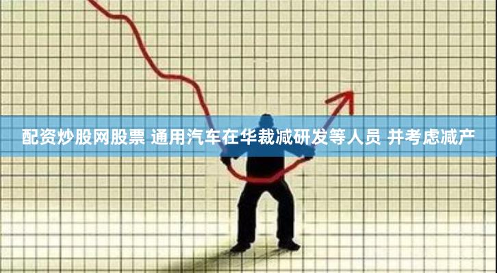 配资炒股网股票 通用汽车在华裁减研发等人员 并考虑减产