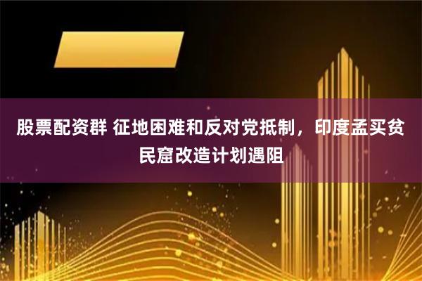 股票配资群 征地困难和反对党抵制，印度孟买贫民窟改造计划遇阻