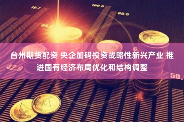台州期货配资 央企加码投资战略性新兴产业 推进国有经济布局优化和结构调整