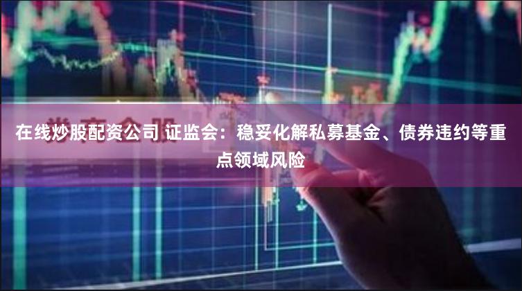 在线炒股配资公司 证监会：稳妥化解私募基金、债券违约等重点领域风险