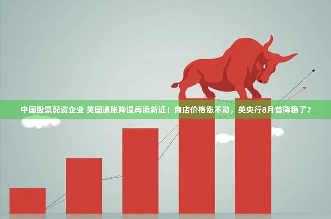 中国股票配资企业 英国通胀降温再添新证！商店价格涨不动，英央行8月首降稳了？