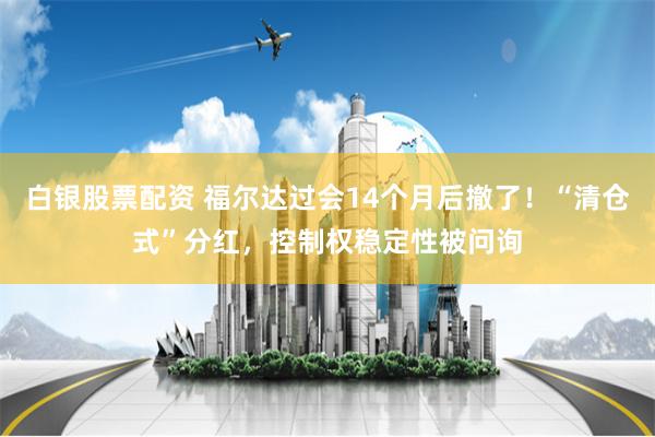 白银股票配资 福尔达过会14个月后撤了！“清仓式”分红，控制权稳定性被问询