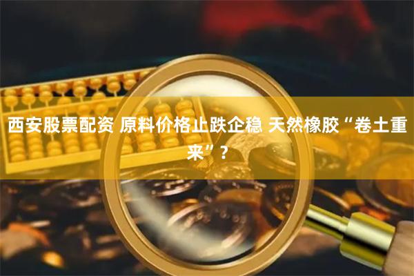 西安股票配资 原料价格止跌企稳 天然橡胶“卷土重来”？