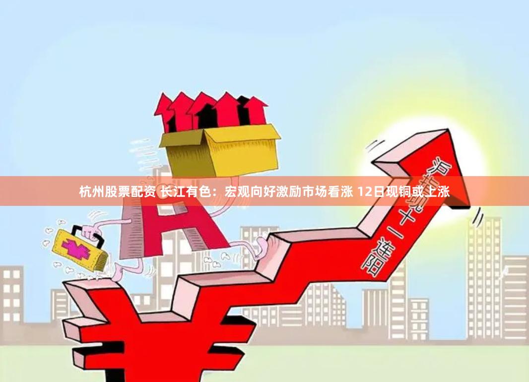 杭州股票配资 长江有色：宏观向好激励市场看涨 12日现铜或上涨