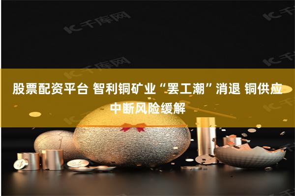 股票配资平台 智利铜矿业“罢工潮”消退 铜供应中断风险缓解