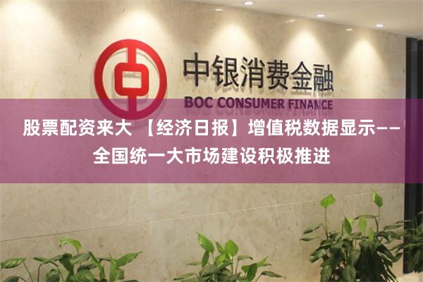 股票配资来大 【经济日报】增值税数据显示——全国统一大市场建设积极推进