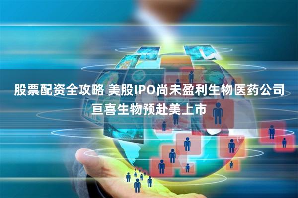 股票配资全攻略 美股IPO尚未盈利生物医药公司亘喜生物预赴美上市