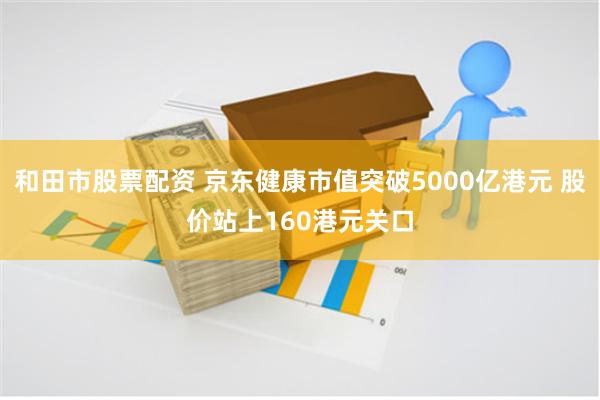 和田市股票配资 京东健康市值突破5000亿港元 股价站上160港元关口
