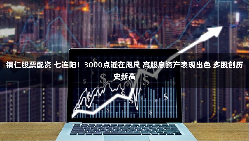 铜仁股票配资 七连阳！3000点近在咫尺 高股息资产表现出色 多股创历史新高