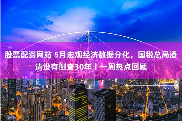 股票配资网站 5月宏观经济数据分化，国税总局澄清没有倒查30年丨一周热点回顾