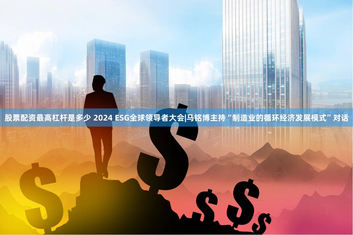 股票配资最高杠杆是多少 2024 ESG全球领导者大会|马铭博主持“制造业的循环经济发展模式”对话